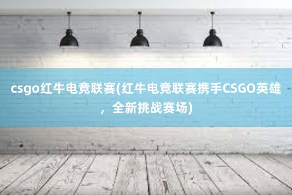 csgo红牛电竞联赛(红牛电竞联赛携手CSGO英雄，全新挑战赛场)