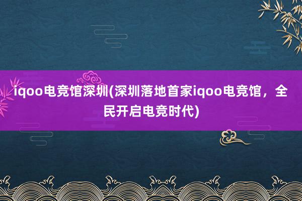 iqoo电竞馆深圳(深圳落地首家iqoo电竞馆，全民开启电竞时代)