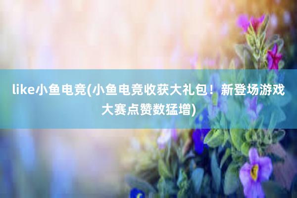 like小鱼电竞(小鱼电竞收获大礼包！新登场游戏大赛点赞数猛增)