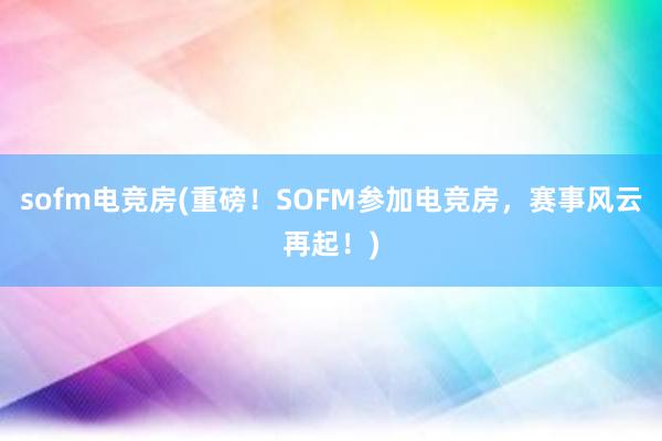 sofm电竞房(重磅！SOFM参加电竞房，赛事风云再起！)