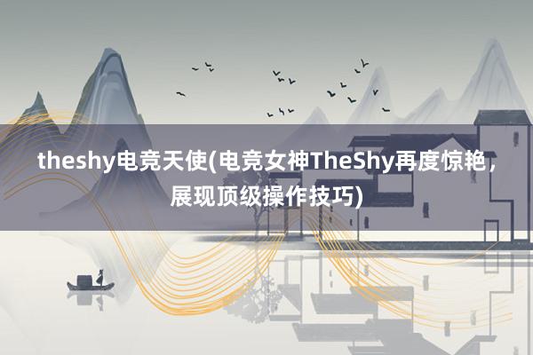 theshy电竞天使(电竞女神TheShy再度惊艳，展现顶级操作技巧)