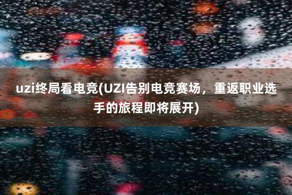 uzi终局看电竞(UZI告别电竞赛场，重返职业选手的旅程即将展开)