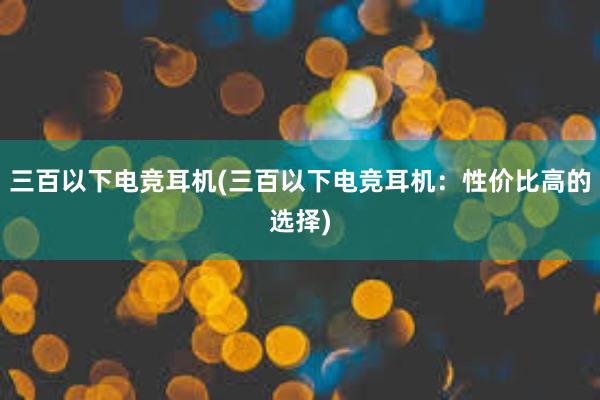 三百以下电竞耳机(三百以下电竞耳机：性价比高的选择)