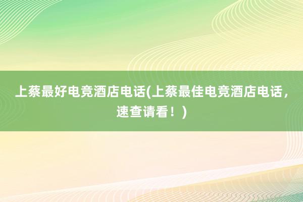 上蔡最好电竞酒店电话(上蔡最佳电竞酒店电话，速查请看！)