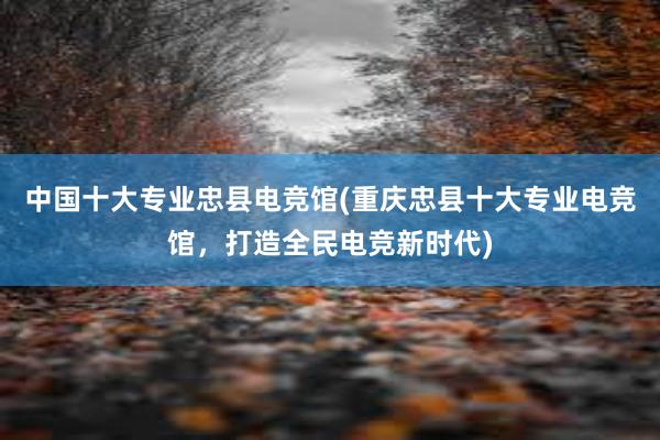 中国十大专业忠县电竞馆(重庆忠县十大专业电竞馆，打造全民电竞新时代)