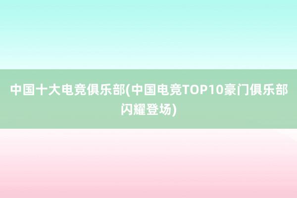 中国十大电竞俱乐部(中国电竞TOP10豪门俱乐部闪耀登场)