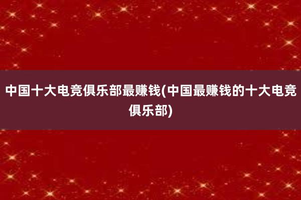 中国十大电竞俱乐部最赚钱(中国最赚钱的十大电竞俱乐部)