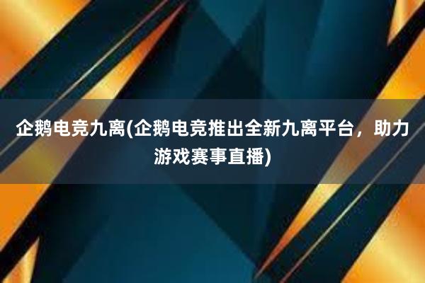 企鹅电竞九离(企鹅电竞推出全新九离平台，助力游戏赛事直播)