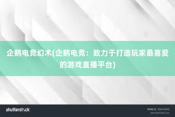 企鹅电竞幻术(企鹅电竞：致力于打造玩家最喜爱的游戏直播平台)