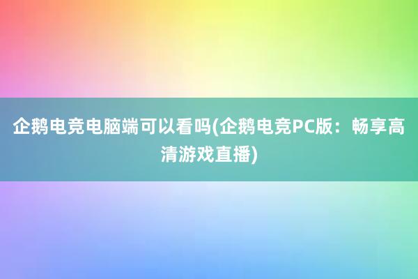 企鹅电竞电脑端可以看吗(企鹅电竞PC版：畅享高清游戏直播)