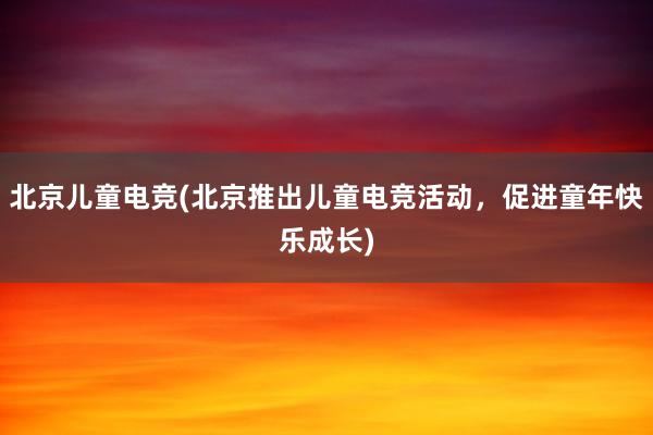 北京儿童电竞(北京推出儿童电竞活动，促进童年快乐成长)