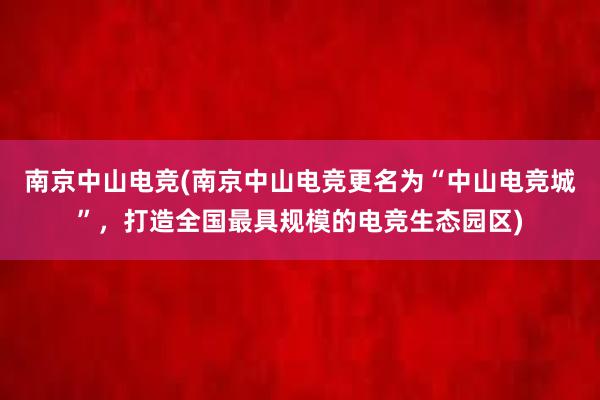 南京中山电竞(南京中山电竞更名为“中山电竞城”，打造全国最具规模的电竞生态园区)