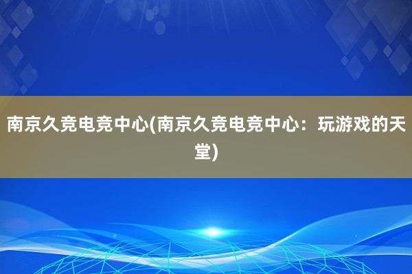 南京久竞电竞中心(南京久竞电竞中心：玩游戏的天堂)