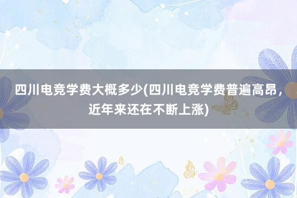 四川电竞学费大概多少(四川电竞学费普遍高昂，近年来还在不断上涨)