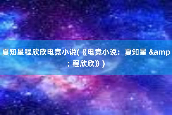 夏知星程欣欣电竞小说(《电竞小说：夏知星 & 程欣欣》)