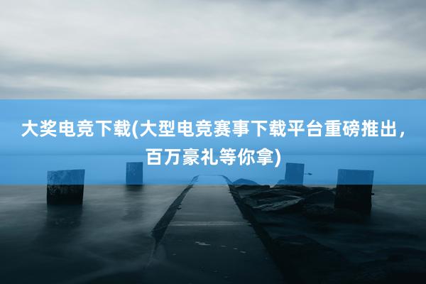 大奖电竞下载(大型电竞赛事下载平台重磅推出，百万豪礼等你拿)