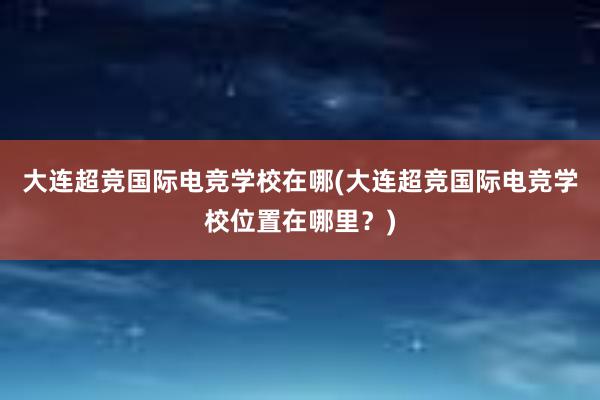 大连超竞国际电竞学校在哪(大连超竞国际电竞学校位置在哪里？)