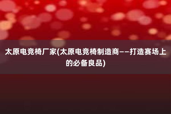 太原电竞椅厂家(太原电竞椅制造商——打造赛场上的必备良品)