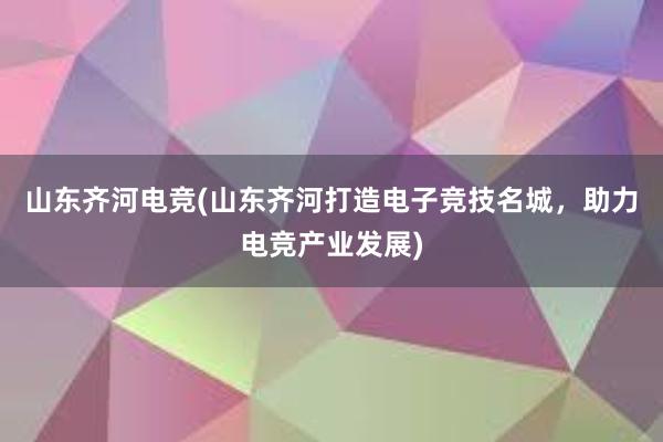 山东齐河电竞(山东齐河打造电子竞技名城，助力电竞产业发展)