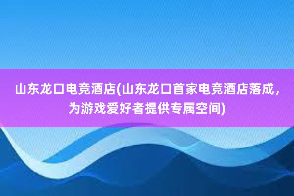 山东龙口电竞酒店(山东龙口首家电竞酒店落成，为游戏爱好者提供专属空间)