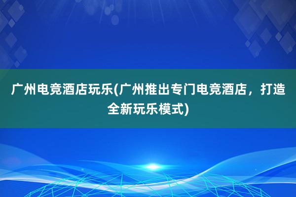 广州电竞酒店玩乐(广州推出专门电竞酒店，打造全新玩乐模式)