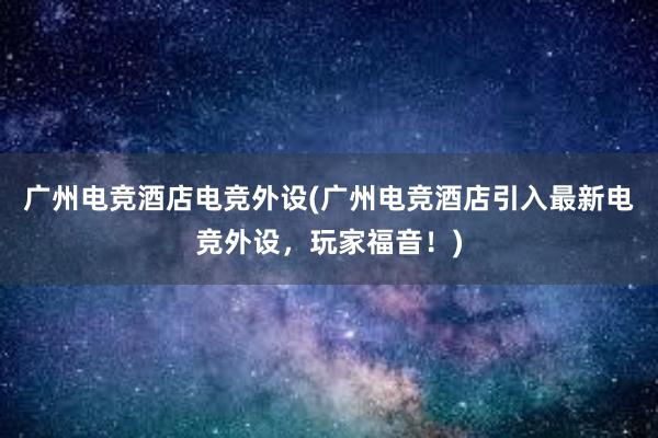 广州电竞酒店电竞外设(广州电竞酒店引入最新电竞外设，玩家福音！)