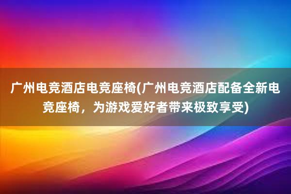 广州电竞酒店电竞座椅(广州电竞酒店配备全新电竞座椅，为游戏爱好者带来极致享受)