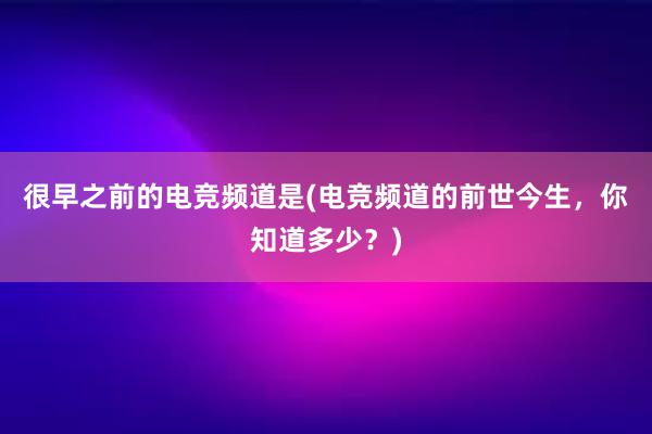 很早之前的电竞频道是(电竞频道的前世今生，你知道多少？)