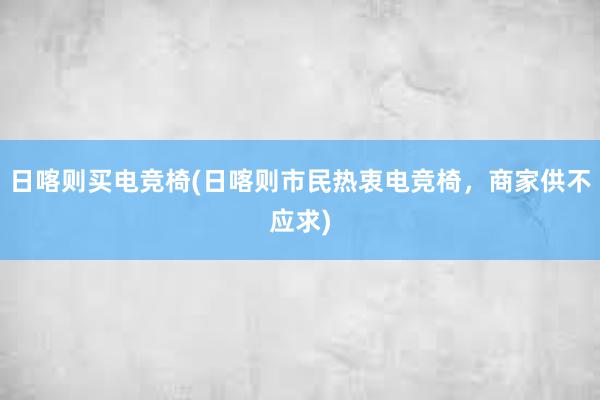 日喀则买电竞椅(日喀则市民热衷电竞椅，商家供不应求)