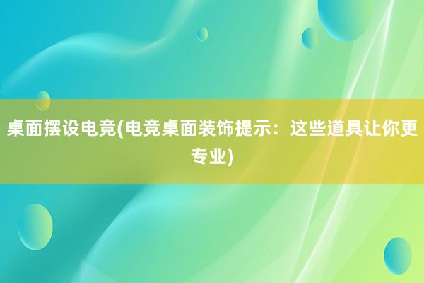 桌面摆设电竞(电竞桌面装饰提示：这些道具让你更专业)