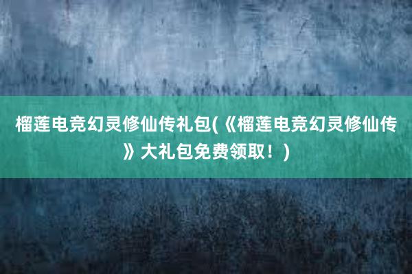 榴莲电竞幻灵修仙传礼包(《榴莲电竞幻灵修仙传》大礼包免费领取！)