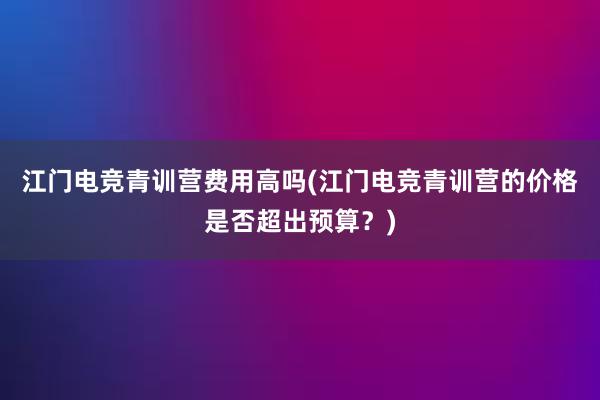 江门电竞青训营费用高吗(江门电竞青训营的价格是否超出预算？)