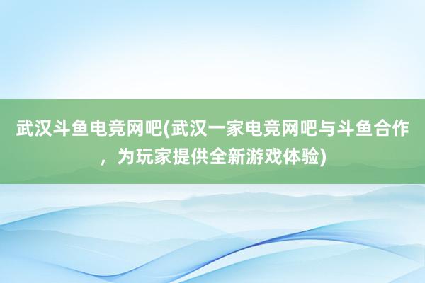 武汉斗鱼电竞网吧(武汉一家电竞网吧与斗鱼合作，为玩家提供全新游戏体验)