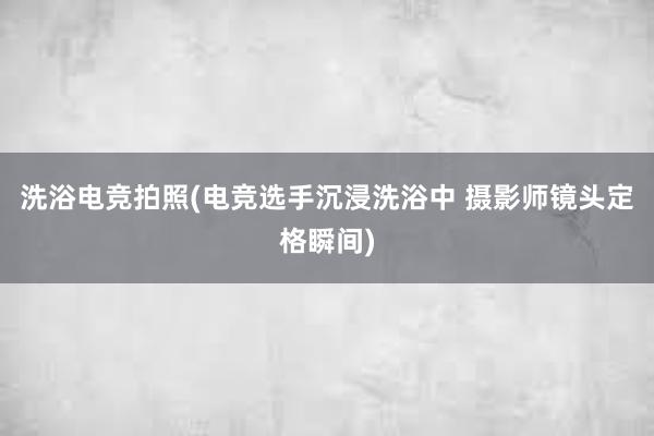 洗浴电竞拍照(电竞选手沉浸洗浴中 摄影师镜头定格瞬间)