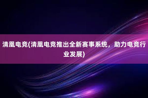 清凰电竞(清凰电竞推出全新赛事系统，助力电竞行业发展)