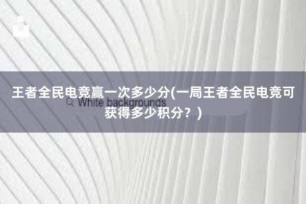 王者全民电竞赢一次多少分(一局王者全民电竞可获得多少积分？)