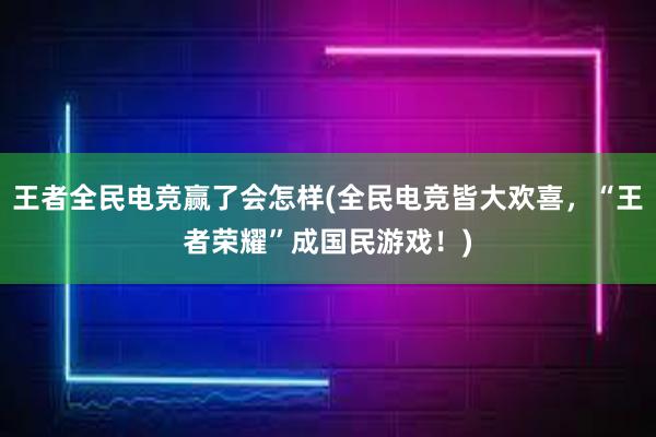 王者全民电竞赢了会怎样(全民电竞皆大欢喜，“王者荣耀”成国民游戏！)