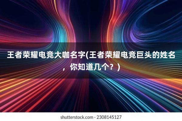 王者荣耀电竞大咖名字(王者荣耀电竞巨头的姓名，你知道几个？)