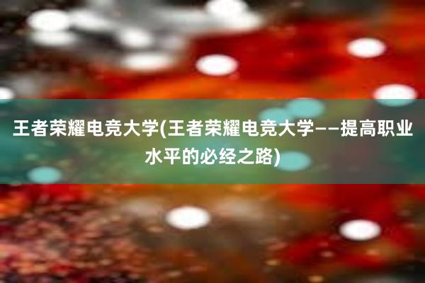 王者荣耀电竞大学(王者荣耀电竞大学——提高职业水平的必经之路)