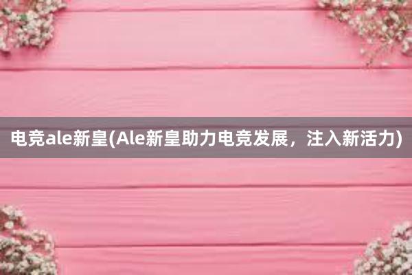 电竞ale新皇(Ale新皇助力电竞发展，注入新活力)