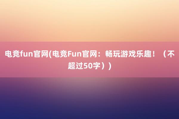 电竞fun官网(电竞Fun官网：畅玩游戏乐趣！（不超过50字）)