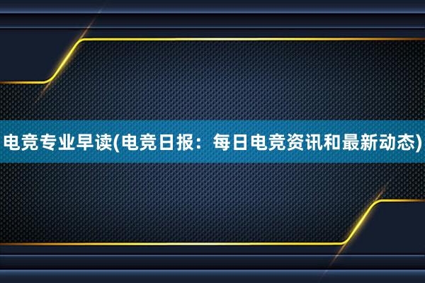 电竞专业早读(电竞日报：每日电竞资讯和最新动态)