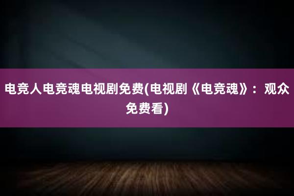 电竞人电竞魂电视剧免费(电视剧《电竞魂》：观众免费看)