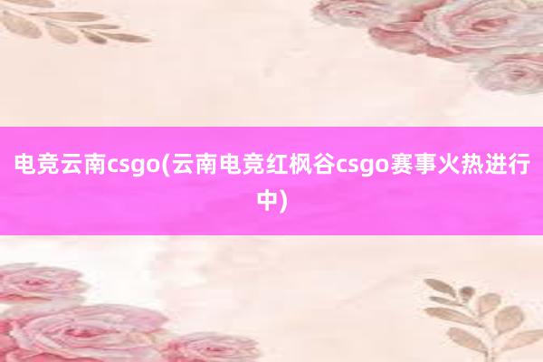 电竞云南csgo(云南电竞红枫谷csgo赛事火热进行中)