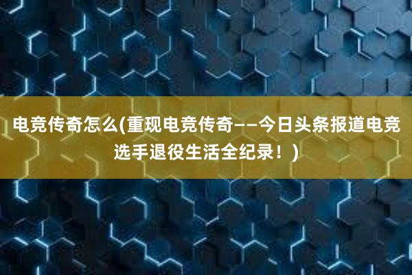 电竞传奇怎么(重现电竞传奇——今日头条报道电竞选手退役生活全纪录！)