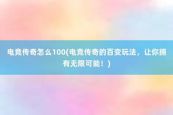 电竞传奇怎么100(电竞传奇的百变玩法，让你拥有无限可能！)