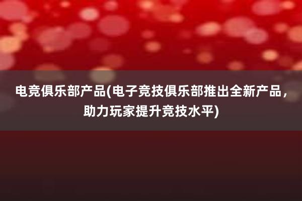 电竞俱乐部产品(电子竞技俱乐部推出全新产品，助力玩家提升竞技水平)