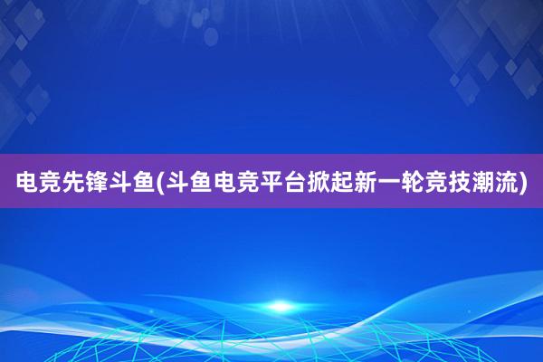 电竞先锋斗鱼(斗鱼电竞平台掀起新一轮竞技潮流)