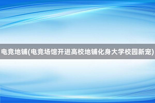 电竞地铺(电竞场馆开进高校地铺化身大学校园新宠)