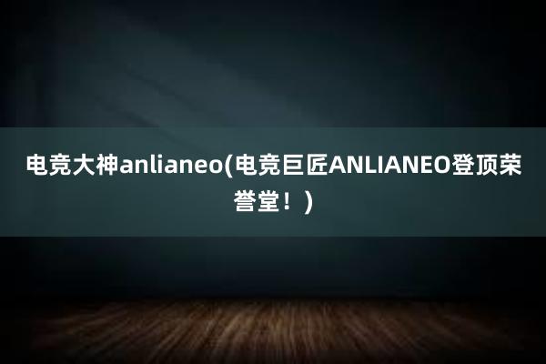 电竞大神anlianeo(电竞巨匠ANLIANEO登顶荣誉堂！)